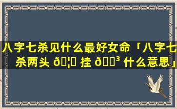 八字七杀见什么最好女命「八字七杀两头 🦍 挂 🌳 什么意思」